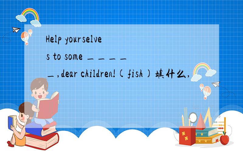 Help yourselves to some _____,dear children!(fish)填什么,