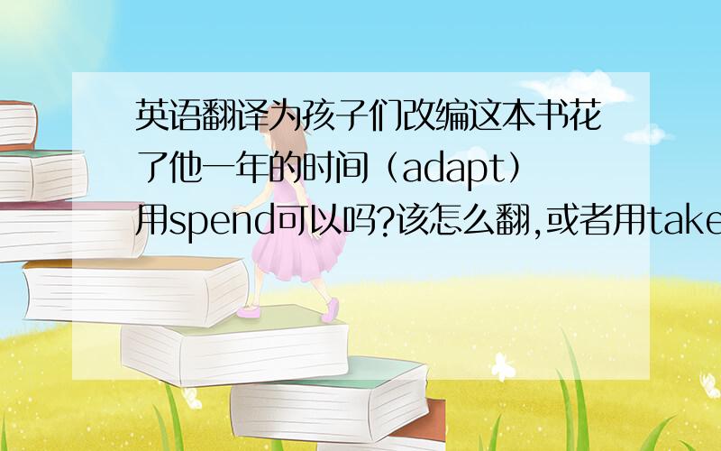 英语翻译为孩子们改编这本书花了他一年的时间（adapt）用spend可以吗?该怎么翻,或者用take?spend不是用in doing的吗？也有to do 用法吗