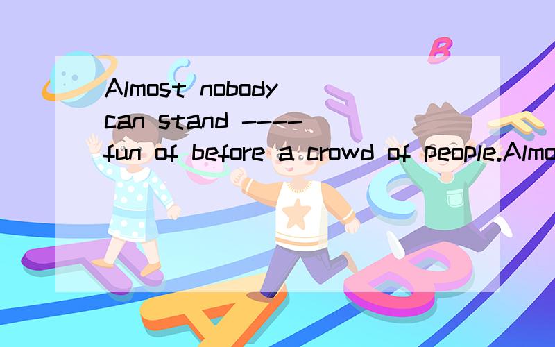 Almost nobody can stand ----fun of before a crowd of people.Almost nobody can stand -------fun of before a crowd of people.A.to be made B.to make C.being made D.making希望有理由!