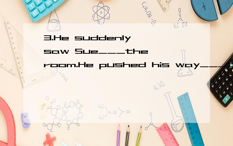 3.He suddenly saw Sue___the room.He pushed his way___the crowd of people of getting to her.A.across ,through B.over,through c.over ,into d.across ,across