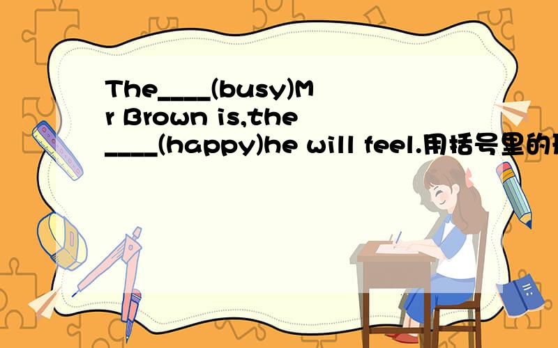 The____(busy)Mr Brown is,the____(happy)he will feel.用括号里的形容词,副词的适当形式填空.为什么,请解释说明.