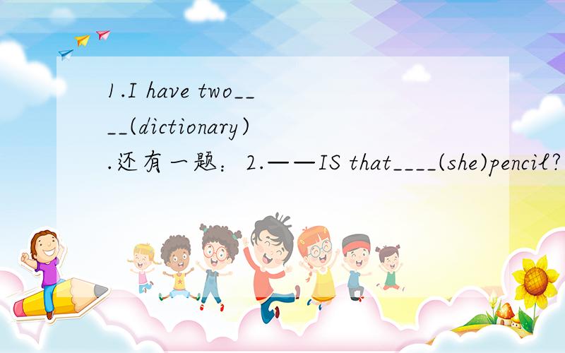 1.I have two____(dictionary).还有一题：2.——IS that____(she)pencil?——NO ,it isn't.It's my pencil.