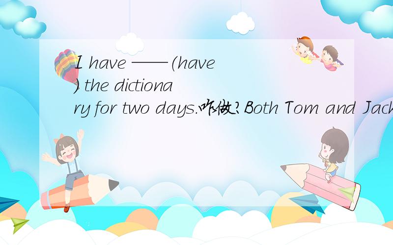 I have ——（have) the dictionary for two days.咋做?Both Tom and Jack have visited the Summer Place.改为同义句？（ ）（ ）Tom （ ）Jack ( ) visited the Summer Place