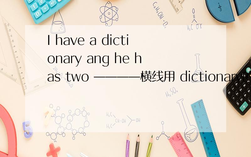 I have a dictionary ang he has two ————横线用 dictionary的适当形式填空