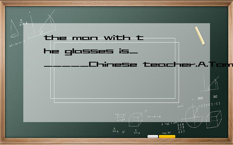 the man with the glasses is______Chinese teacher.A.Tom and Carl B.Tom or Carls.c.Tom and carl's d.Tom's and Carl's