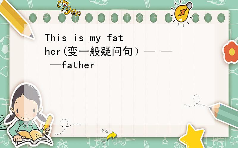 This is my father(变一般疑问句）— — —father