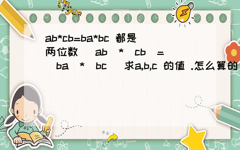 ab*cb=ba*bc 都是两位数 （ab）*（cb）=（ba）*（bc） 求a,b,c 的值 .怎么算的