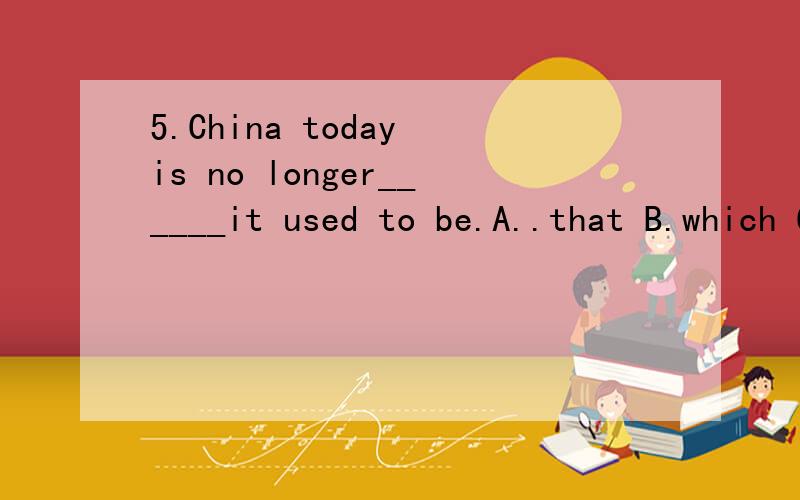 5.China today is no longer______it used to be.A..that B.which C.what D.where为什么?是什么从句