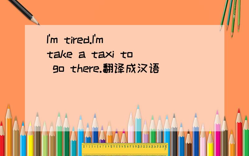 I'm tired.I'm take a taxi to go there.翻译成汉语