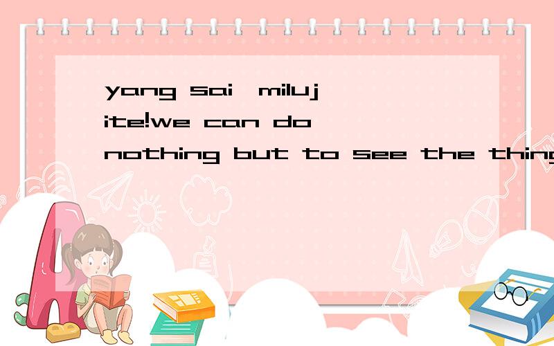 yang sai,milujite!we can do nothing but to see the things which God has choosen to us pass away!翻译中文