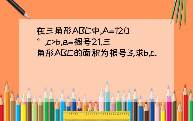 在三角形ABC中,A=120°,c>b,a=根号21,三角形ABC的面积为根号3,求b,c.