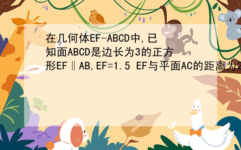 在几何体EF-ABCD中,已知面ABCD是边长为3的正方形EF‖AB,EF=1.5 EF与平面AC的距离为2 求体积