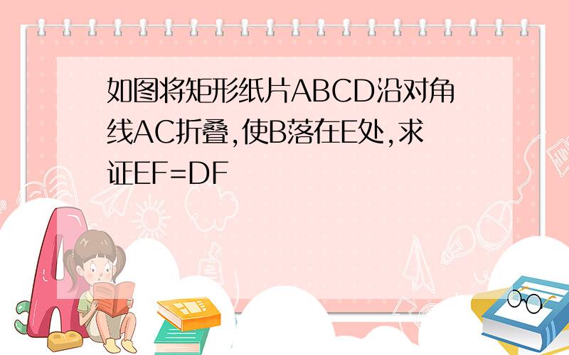 如图将矩形纸片ABCD沿对角线AC折叠,使B落在E处,求证EF=DF