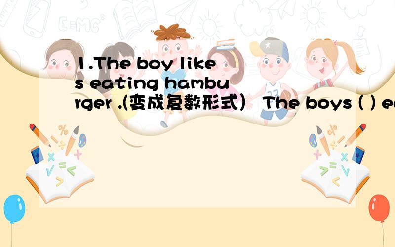 1.The boy likes eating hamburger .(变成复数形式） The boys ( ) eating ( ).