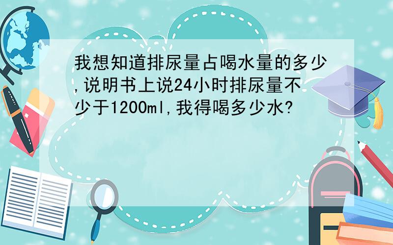 我想知道排尿量占喝水量的多少,说明书上说24小时排尿量不少于1200ml,我得喝多少水?