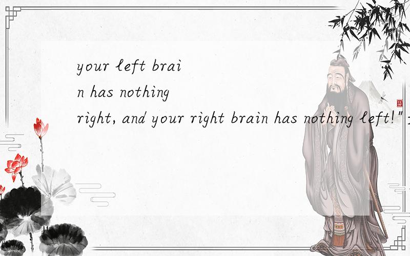 your left brain has nothing right, and your right brain has nothing left!