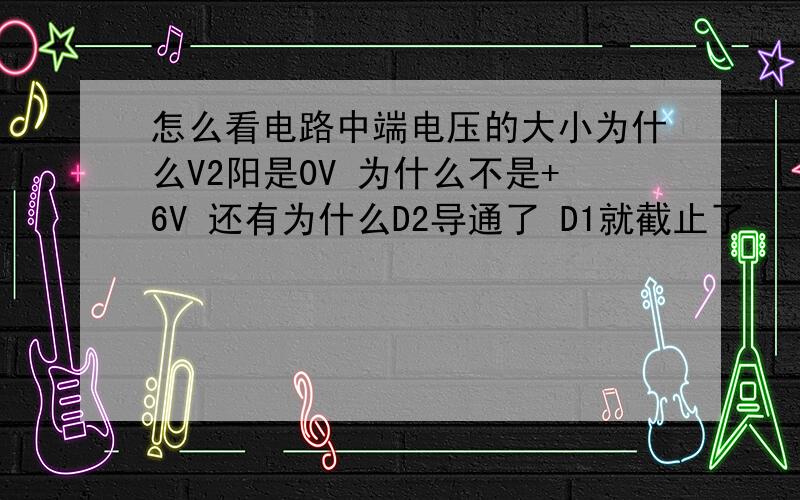怎么看电路中端电压的大小为什么V2阳是0V 为什么不是+6V 还有为什么D2导通了 D1就截止了