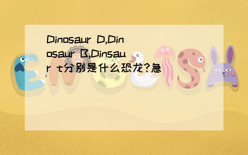 Dinosaur D,Dinosaur B,Dinsaur t分别是什么恐龙?急