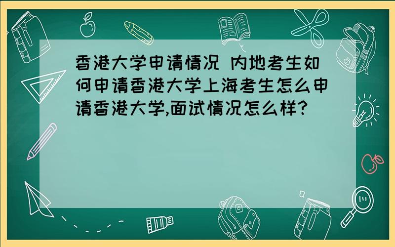 香港大学申请情况 内地考生如何申请香港大学上海考生怎么申请香港大学,面试情况怎么样?