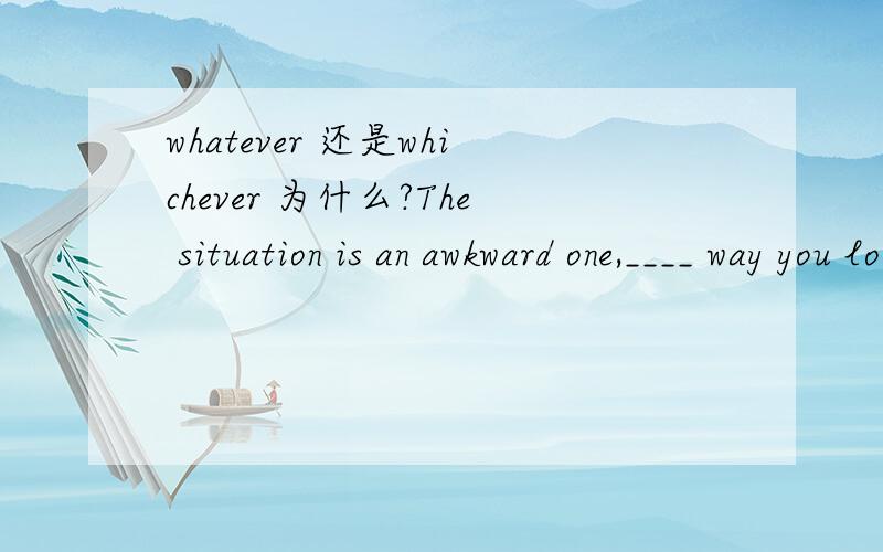 whatever 还是whichever 为什么?The situation is an awkward one,____ way you look at it这是山东泰安09年11月测试题，答案为whichever 为什么不是whatever