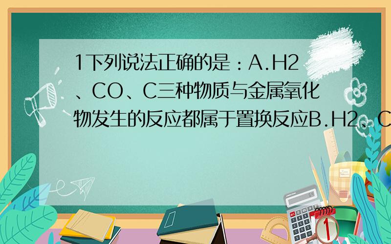 1下列说法正确的是：A.H2、CO、C三种物质与金属氧化物发生的反应都属于置换反应B.H2、CO、C三种物质在氧气中燃烧都产生淡蓝色火焰C.实验室可用相同方法收集H2、CO、CH4D.H2、CO、CH4三种气体