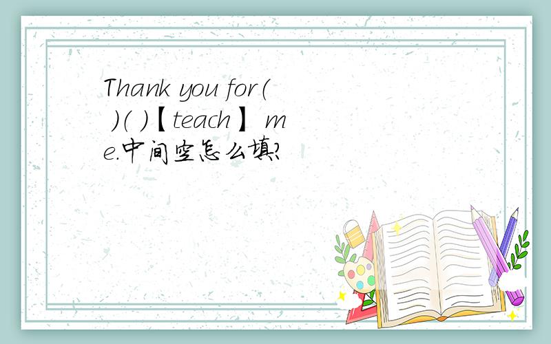 Thank you for（ ）（ ）【teach】 me.中间空怎么填?