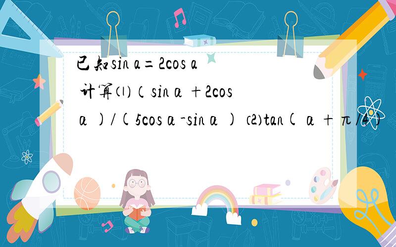 已知sin a=2cos a 计算⑴（sinα+2cosα)/(5cosα-sinα) ⑵tan(α+π/4)