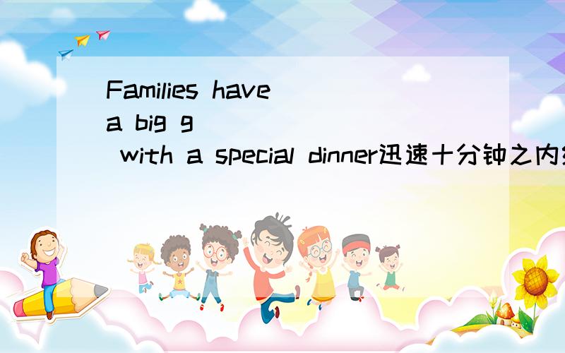 Families have a big g_______ with a special dinner迅速十分钟之内给出答案追加100分准确 快