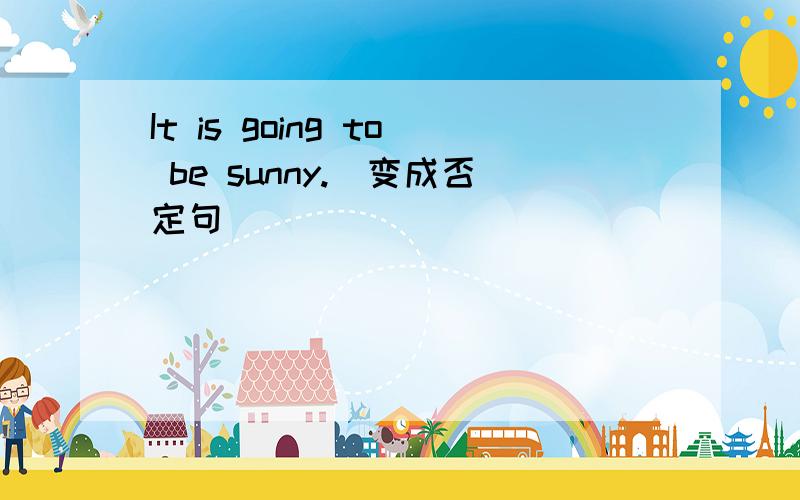 It is going to be sunny.(变成否定句)