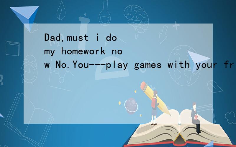 Dad,must i do my homework now No.You---play games with your friends for a little while.这题答案为什么用may?麻烦具体点.