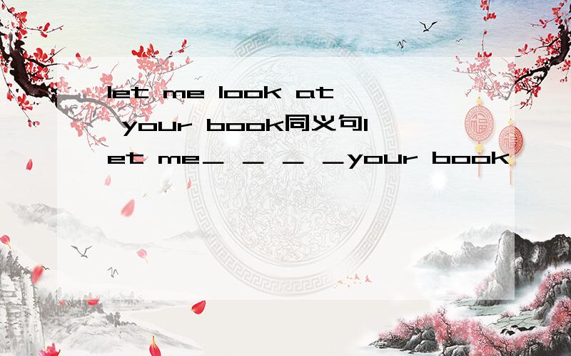 let me look at your book同义句let me＿ ＿ ＿ ＿your book