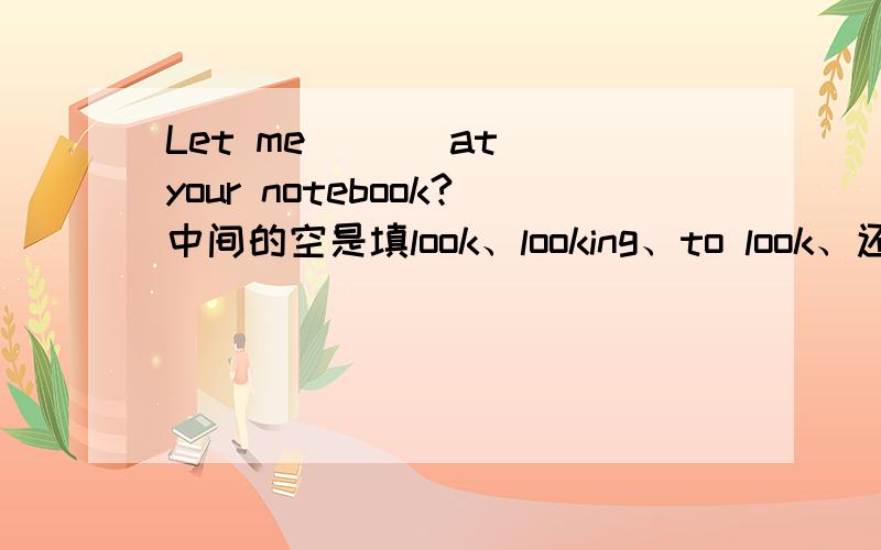 Let me ( ) at your notebook?中间的空是填look、looking、to look、还是looks?是选那个啊?知道的可以回答我吗?