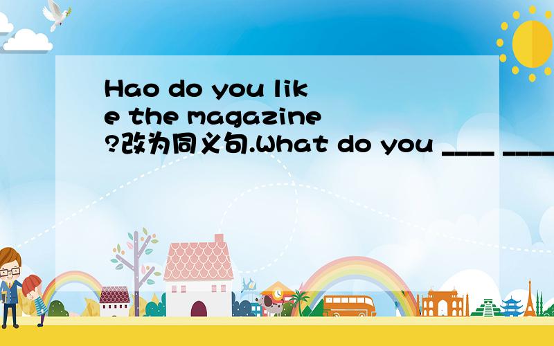 Hao do you like the magazine?改为同义句.What do you ____ ____the magazine?