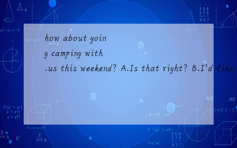 how about going camping with.us this weekend? A.Is that right? B.I'd like to,but I have no time C.how about going camping with.us this weekend?A.Is that right?B.I'd like to,but I have no timeC.What are you planning?D.What' for?