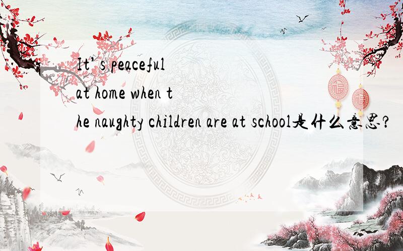 It’s peaceful at home when the naughty children are at school是什么意思?