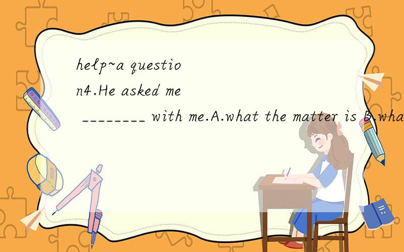 help~a question4.He asked me ________ with me.A.what the matter is B.what the matter wasC.what’s the matter D.what was the matter这题为什么选D不选B?