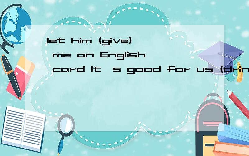 let him (give) me an English card It's good for us (drink)some water every day