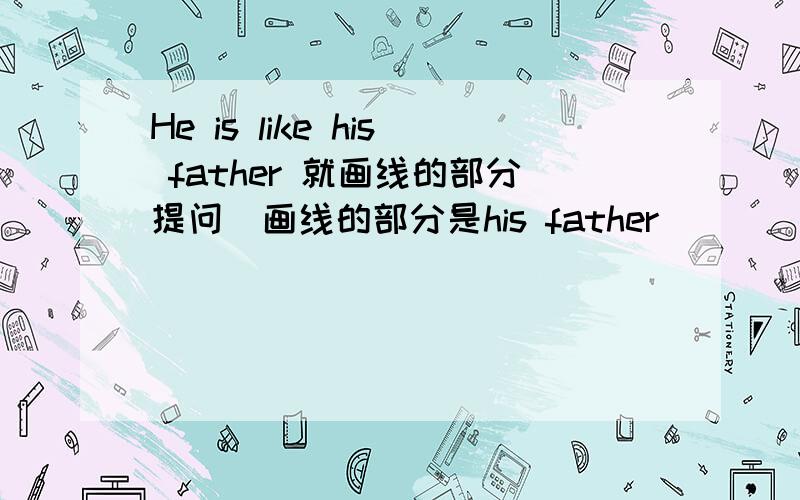 He is like his father 就画线的部分提问（画线的部分是his father）
