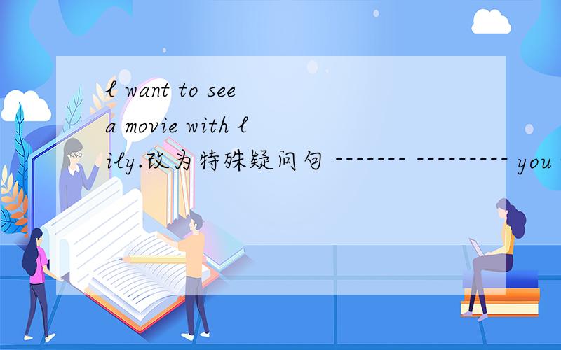 l want to see a movie with lily.改为特殊疑问句 ------- --------- you want to see a movie ----?