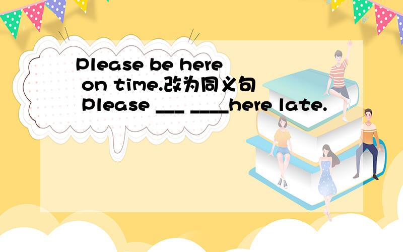 Please be here on time.改为同义句 Please ___ ____here late.