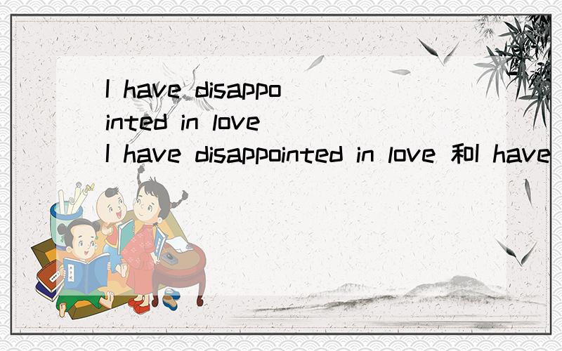I have disappointed in love I have disappointed in love 和I have been disappointed in love区别!一个是被动语态,一个是主动,在翻译上有什么不同呢?