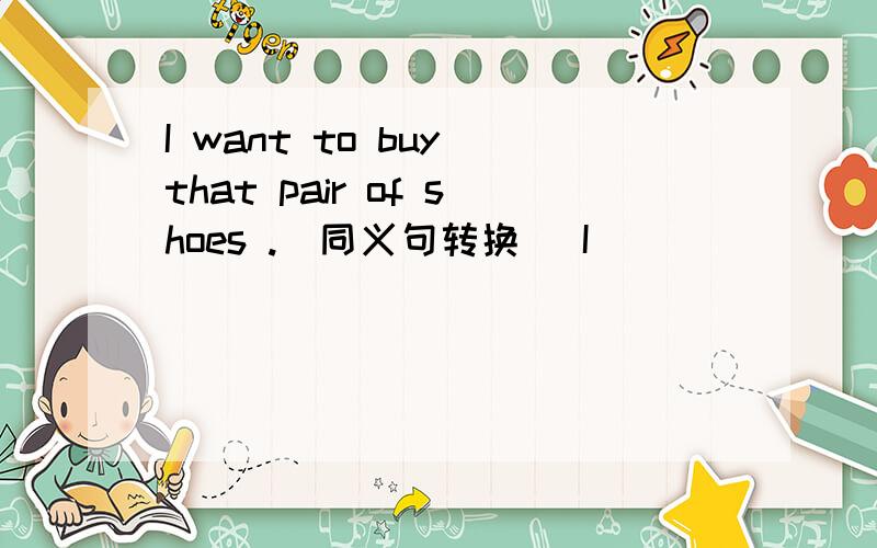 I want to buy that pair of shoes .（同义句转换） I ____ ____ to buy that pair of shoes .I like to go to the concert with my father .（对 my father 提问）____ do you like to go to the concert ____ 用所给词的适当形式填空I ’m __