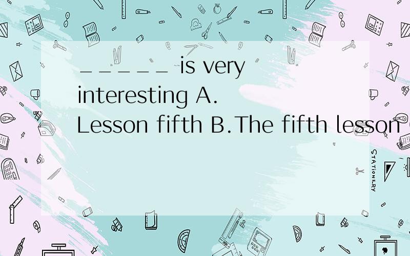 _____ is very interesting A.Lesson fifth B.The fifth lesson C.Fifth lesson D.The lesson fifth