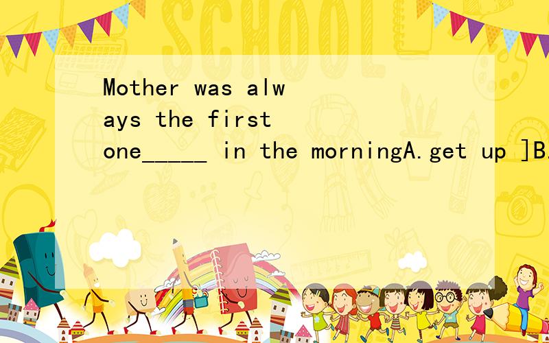 Mother was always the first one_____ in the morningA.get up ]B.to get upC.gets up D.got up