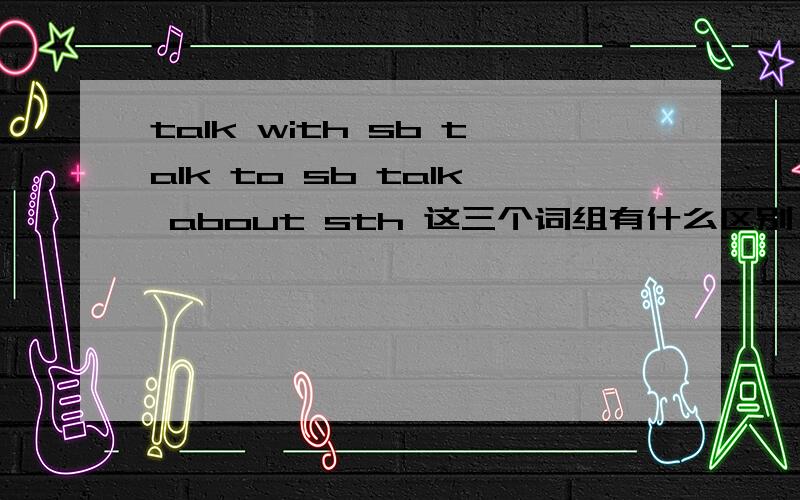 talk with sb talk to sb talk about sth 这三个词组有什么区别,怎么区分,