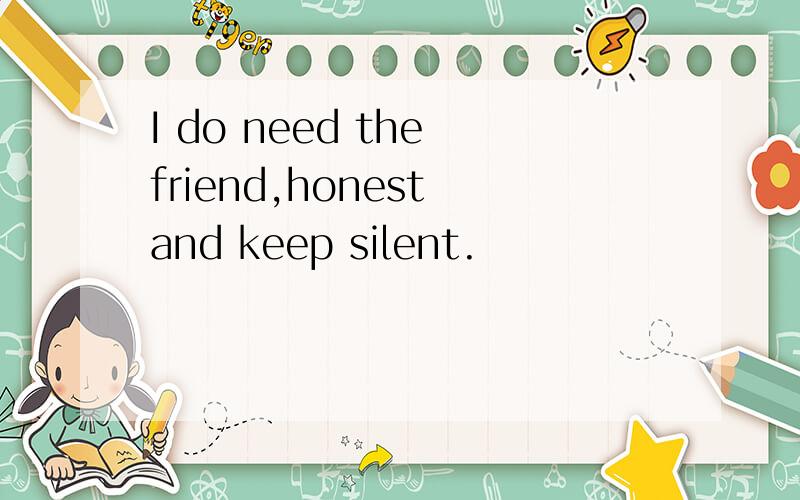 I do need the friend,honest and keep silent.