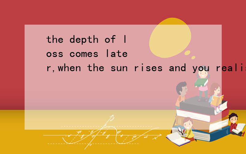 the depth of loss comes later,when the sun rises and you realise that this new day 求出处the depth of loss comes later,when the sun rises and you realise that this new day and all the days of your life to come will be without her