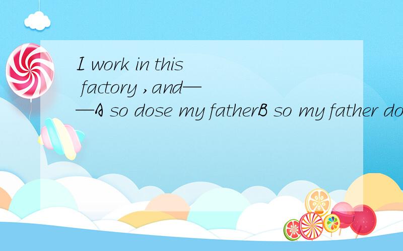 I work in this factory ,and——A so dose my fatherB so my father doseC so is my fatherD so my father is理由