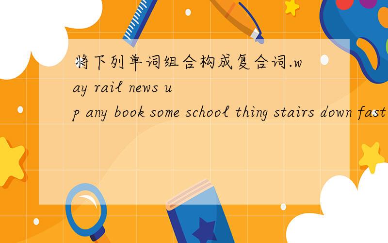 将下列单词组合构成复合词.way rail news up any book some school thing stairs down fast