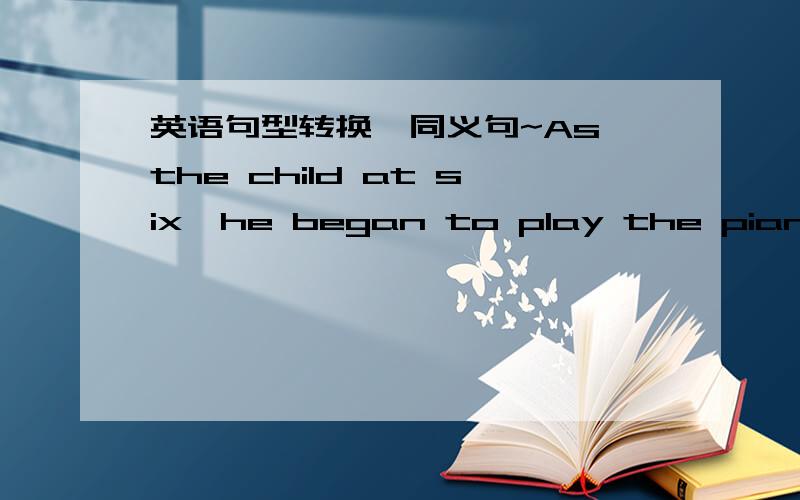 英语句型转换,同义句~As the child at six,he began to play the piano.(同义句）______ ______ ______ ______ ______ ______,he began to play the piano.我是这样写的：At the child